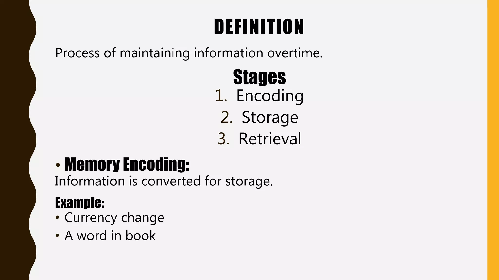 DEFINITION
Process of maintaining information overtime.
Stages
1. Encoding
2. Storage
3. Retrieval
• Memory Encoding:
Information is converted for storage.
Example:
• Currency change
• A word in book
 