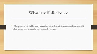 What is self disclosure
• The process of deliberately revealing significant information about oneself
that would not normally be Known by others.
 