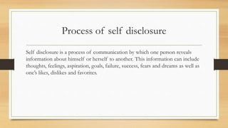 Process of self disclosure
Self disclosure is a process of communication by which one person reveals
information about himself or herself to another. This information can include
thoughts, feelings, aspiration, goals, failure, success, fears and dreams as well as
one’s likes, dislikes and favorites.
 