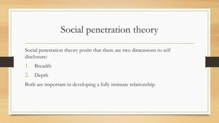 Social penetration theory
Social penetration theory posits that there are two dimensions to self
disclosure:
1. Breadth
2. Depth
Both are important in developing a fully intimate relationship.
 