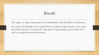 Breath
The range of topics discussed by two individuals is the breadth of disclosure.
It is easier for breadth to be expand first in a relation-ship because of its more
accessible features. It consist of outer layer of personality and everyday lives
such as occupation and preferences.
 