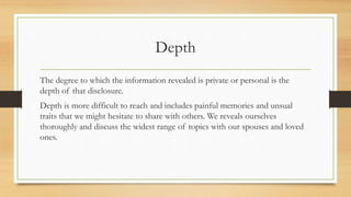 Depth
The degree to which the information revealed is private or personal is the
depth of that disclosure.
Depth is more difficult to reach and includes painful memories and unsual
traits that we might hesitate to share with others. We reveals ourselves
thoroughly and discuss the widest range of topics with our spouses and loved
ones.
 