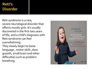 Rett’s
Disorder
Rett syndrome is a rare,
severe neurological disorder that
affects mostly girls. It's usually
discovered in the first two years
of life, and a child's diagnosis with
Rett syndrome can feel
overwhelming.
They slowly begin to loose
language , motor skiils ,slow
growth, small brain and other
difficulties such as problem
breathing.
 