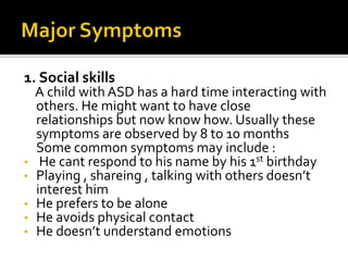 1. Social skills
A child with ASD has a hard time interacting with
others. He might want to have close
relationships but now know how. Usually these
symptoms are observed by 8 to 10 months
Some common symptoms may include :
• He cant respond to his name by his 1st birthday
• Playing , shareing , talking with others doesn’t
interest him
• He prefers to be alone
• He avoids physical contact
• He doesn’t understand emotions
 