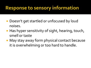  Doesn’t get startled or unfocused by loud
noises.
 Has hyper sensitivity of sight, hearing, touch,
smell or taste
 May stay away form physical contact because
it is overwhelming or too hard to handle.
 