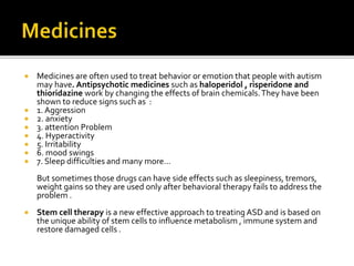  Medicines are often used to treat behavior or emotion that people with autism
may have. Antipsychotic medicines such as haloperidol , risperidone and
thioridazine work by changing the effects of brain chemicals.They have been
shown to reduce signs such as :
 1. Aggression
 2. anxiety
 3. attention Problem
 4. Hyperactivity
 5. Irritability
 6. mood swings
 7. Sleep difficulties and many more…
But sometimes those drugs can have side effects such as sleepiness, tremors,
weight gains so they are used only after behavioral therapy fails to address the
problem .
 Stem cell therapy is a new effective approach to treating ASD and is based on
the unique ability of stem cells to influence metabolism , immune system and
restore damaged cells .
 