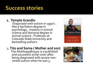 1. Temple Grandin
Diagnosed with autism in 1950’s .
Has a bachelors degree in
psychology , masters in animal
science and doctoral degree in
animal science . Professor at
Colorado State University and
bestselling authors .
2.Tito and Soma ( Mother and son)
Tito Mukhopadhayay is a published
and successful writer even after
being diagnosed with severe non-
verbal autism when he was 3.
 