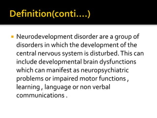  Neurodevelopment disorder are a group of
disorders in which the development of the
central nervous system is disturbed.This can
include developmental brain dysfunctions
which can manifest as neuropsychiatric
problems or impaired motor functions ,
learning , language or non verbal
communications .
 