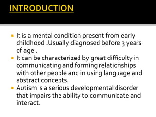  It is a mental condition present from early
childhood .Usually diagnosed before 3 years
of age .
 It can be characterized by great difficulty in
communicating and forming relationships
with other people and in using language and
abstract concepts.
 Autism is a serious developmental disorder
that impairs the ability to communicate and
interact.
 