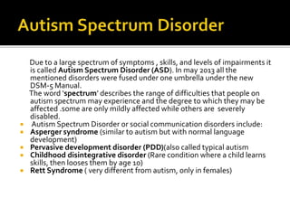Due to a large spectrum of symptoms , skills, and levels of impairments it
is called Autism Spectrum Disorder (ASD). In may 2013 all the
mentioned disorders were fused under one umbrella under the new
DSM-5 Manual.
The word ‘spectrum’ describes the range of difficulties that people on
autism spectrum may experience and the degree to which they may be
affected .some are only mildly affected while others are severely
disabled.
 Autism Spectrum Disorder or social communication disorders include:
 Asperger syndrome (similar to autism but with normal language
development)
 Pervasive development disorder (PDD)(also called typical autism
 Childhood disintegrative disorder (Rare condition where a child learns
skills, then looses them by age 10)
 Rett Syndrome ( very different from autism, only in females)
 