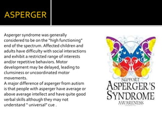 ASPERGER
Asperger syndrome was generally
considered to be on the “high functioning”
end of the spectrum. Affected children and
adults have difficulty with social interactions
and exhibit a restricted range of interests
and/or repetitive behaviors. Motor
development may be delayed, leading to
clumsiness or uncoordinated motor
movements.
A major difference of asperger from autism
is that people with asperger have average or
above average intellect and have quite good
verbal skills although they may not
understand “ universal” cue .
 