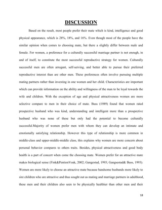 DISCUSSION
Based on the result, most people prefer their mate which is kind, intelligence and good
physical appearance, which is 28%, 18%, and 16%. Even though most of the people have the
similar opinion when comes to choosing mate, but there a slightly differ between male and
female. For women, a preference for a culturally successful marriage partner is not enough, in
and of itself, to constitute the most successful reproductive strategy for women. Culturally
successful men are often arrogant, self-serving, and better able to pursue their preferred
reproductive interest than are other men. These preferences often involve pursuing multiple
mating partners rather than investing in one women and her child. Characteristics are important
which can provide information on the ability and willingness of the man to be loyal towards the
wife and children. With the exception of age and physical attractiveness women are more
selective compare to men in their choice of mate. Buss (1989) found that women rated
prospective husband who was kind, understanding and intelligent more than a prospective
husband who was none of these but only had the potential to become culturally
successful.Majority of women prefer men with whom they can develop an intimate and
emotionally satisfying relationship. However this type of relationship is more common in
middle-class and upper-middle-middle class, this explains why women are more concern about
personal behavior compares to others traits. Besides, physical attractiveness and good body
health is a part of concert when come the choosing mate. Women prefer for an attractive mate
makes biological sense (Fink&PentionVoak, 2002; Gangestad, 1993; Gangsestad& Buss, 1993).
Women are more likely to choose an attractive mate because handsome husbands more likely to
sire children who are attractive and thus sought out as mating and marriage partners in adulthood,
these men and their children also seen to be physically healthier than other men and their
18

 