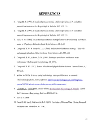 REFERENCES
1. Feingold, A. (1992). Gender differences in mate selection preferences: A test of the
parental investment model. Psychological Bulletin, 112, 125-139.
2. Feingold, A. (1992). Gender differences in mate selection preferences: A test of the
parental investment model. Psychological Bulletin, 112, 125-139.
3. Buss, D. M. (1989). Sex differences in human mate preferences: Evolutionary hypothesis
tested in 37 cultures. Behavioral and Brain Sciences, 12, 1-49
4. Gangestad, S. W, & Simpson, J. A. (2000). The evolution of human mating: Trade-offs
and strategic pluralism. Behavioral and Brain Sciences, 23, 573-644
5. Gangestad, S. W., & Buss, D. M. (1993). Pathogen prevalence and human mate
preferences. Ethology and Sociobiology, 14, 89-96.
6. Gangestad, S. W. (1993). Sexual selection and physical attractiveness. Human Nature, 4,
205-235.
7. Mehta, V (2013). A recent study lends insight into age differences in romantic
relationships [website]. Retrieved from http://www.psychologytoday.com/blog/headgames/201308/when-it-comes-dating-do-age-differences-matter
8. Cosmides, L; Tooby J (13 January 1997). "Evolutionary Psychology: A Primer". Center
for Evolutionary Psychology. Retrieved 2008-02-16.
9. Buss et al. 1998
10. David C. G, Jacob. V& Jennifer B.C (2003). Evolution of Human Mate Choice. Personal
and behavioral attribution, 31, 23-67.

21

 