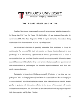 PARTICIPANT INFORMATION LETTER

You have been invited to participate in a research project on mate selection, conducted by
by Nicolas Yap Wei Tyng, Teo Chong Yih, Melvin Lim, Lily and MakMun Chun under the
supervision of Ms. Chia Yee, Pang in the FNBE at Taylors University. This study is being
conducted to fulfill the requirements of Social Psychology course.
The researcher is interested in gathering information from participants to fill up the
questionnaire. The purpose of this study is to examine how human choosing their mate in term
psychology. In an initial meeting (approximately 5 minutes), you will be asked to fill out a
questionnaire about your mood and thoughts, as well as some demographic information about
yourself. Later, you will be asked to fill up a survey form which conducted some questions about
mate selection based on your thoughts. The researcher hopes to understand more about how
people choosing their mate.
Participation in this project will take approximately 15 minutes of your time, and your
participation in the research project will pose no harm. Your participation in this research project
is entirely voluntary. You may stop your participation in the research project at any time, without
penalty or prejudice. All information collected in the course of this project will remain
confidential and anonymous, and you will not be able to be identified from any of your responses.
Only the researchers and Ms. Pang Chia Yee
24

 