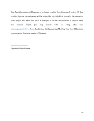 Yee, Pang (Supervisor) will have access to the data resulting from this research project. All data
resulting from the research project will be retained for a period of five years after the completion
of the project, after which time it will be destroyed. If you have any questions or concerns about
this

research

project,

you

may

consult

with

Ms.

Pang

Chia

Yee,

chiayee.pang@taylors.edu.my.I understand that I can contact Ms. Pang Chia Yee, if I have any
concerns about the ethical conduct of this study.

__________________
(Signature of participant)

25

 
