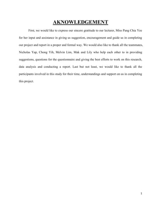 AKNOWLEDGEMENT
First, we would like to express our sincere gratitude to our lecturer, Miss Pang Chia Yee
for her input and assistance in giving us suggestion, encouragement and guide us in completing
our project and report in a proper and formal way. We would also like to thank all the teammates,
Nicholas Yap, Chong Yih, Melvin Lim, Mak and Lily who help each other to in providing
suggestions, questions for the questionnaire and giving the best efforts to work on this research,
data analysis and conducting a report. Last but not least, we would like to thank all the
participants involved in this study for their time, understandings and support on us in completing
this project.

1

 