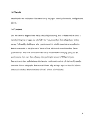 (iii) Material

The materials that researchers used in this survey are papers for the questionnaire, some pens and
pencils.

(iv)Procedure

Last but not least, the procedures while conducting this survey. First is the researchers chose a
topic that the group is happy and satisfied with. Then, researchers form a hypothesis for this
survey. Followed by deciding on what type of research is suitable, quantitative or qualitative.
Researchers decide to use quantitative research.Next, researchers created questions for the
questionnaires. After that, researchers did a survey around the University by giving out the
questionnaire. Data were then collected after reaching the amount of 100 participants.
Researchers are then analysis those data by using certain mathematical calculations. Researchers
translated the data into graphs. Researchers finished it by writing a report of the collected data
and discussion about data based on researchers’ opinion and researches.

6

 