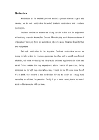 Motivation
Motivation is an internal process makes a person toward a goal and
causing us to act. Motivation included intrinsic motivation and extrinsic
motivation.
Intrinsic motivation means we taking certain action just for enjoyment
without any rewards from other. For me, I love to play music instrument even if
without any rewards from my parents or other, because I’m play it just for fun
and enjoyment.
Extrinsic motivation is the opposite. Extrinsic motivation means we
taking certain action for rewards, promised to other and to avoid punishment.
Example, we work for salary, we study hard to score high marks in exam and
avoid fail or retake. For my experience, when I were 17 years old, daddy
promised me he with buy a new phone as a reward for me if I score more than 5
A’s in SPM. The reward is the motivation for me to study, so I study hard
everyday to achieve the promise. Finally I get a new smart phone because I
achieved the promise with my dad.
 