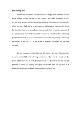 Self-serving Bias
Self-serving bias refers to our tendency to take personal credit for success
while blaming outside sources for our failures. There two attribution in self-
serving bias, which is internal attribution and external attribution. For example,
when we score high marks in an exam, we will rewards ourselves for being
hardworking person. So we make an internal attribution for positive outcome. If
we fail the exam, we will blame outside sources for our failure like we blaming
teacher didn’t teach us as well, lecturer didn’t present clearly during a lecture, or
the subject is too difficult. So we make an external attribution for negative
outcome.
For my experience, I had failed the driving text last year. I don’t realize
my own false but blame the driving examination officer was too strict, and the
tutor didn’t teach me as well during tutorial, and I even blame the car got
problem. I retake the driving test again two weeks later and I passed it, I
rewarded myself only. So this is the theory of self-serving bias.
 