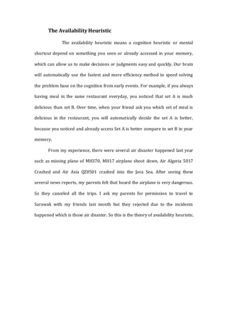 The Availability Heuristic
The availability heuristic means a cognition heuristic or mental
shortcut depend on something you seen or already accessed in your memory,
which can allow us to make decisions or judgments easy and quickly. Our brain
will automatically use the fastest and more efficiency method to speed solving
the problem base on the cognition from early events. For example, if you always
having meal in the same restaurant everyday, you noticed that set A is much
delicious than set B. Over time, when your friend ask you which set of meal is
delicious in the restaurant, you will automatically decide the set A is better,
because you noticed and already access Set A is better compare to set B in your
memory.
From my experience, there were several air disaster happened last year
such as missing plane of MH370, MH17 airplane shoot down, Air Algeria 5017
Crashed and Air Asia QZ8501 crashed into the Java Sea. After seeing these
several news reports, my parents felt that board the airplane is very dangerous.
So they canceled all the trips. I ask my parents for permission to travel to
Sarawak with my friends last month but they rejected due to the incidents
happened which is those air disaster. So this is the theory of availability heuristic.
 