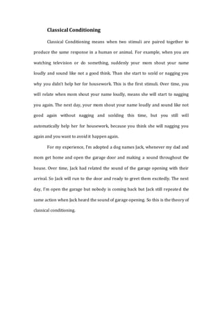Classical Conditioning
Classical Conditioning means when two stimuli are paired together to
produce the same response in a human or animal. For example, when you are
watching television or do something, suddenly your mom shout your name
loudly and sound like not a good think. Than she start to scold or nagging you
why you didn’t help her for housework. This is the first stimuli. Over time, you
will relate when mom shout your name loudly, means she will start to nagging
you again. The next day, your mom shout your name loudly and sound like not
good again without nagging and scolding this time, but you still will
automatically help her for housework, because you think she will nagging you
again and you want to avoid it happen again.
For my experience, I’m adopted a dog names Jack, whenever my dad and
mom get home and open the garage door and making a sound throughout the
house. Over time, Jack had related the sound of the garage opening with their
arrival. So Jack will run to the door and ready to greet them excitedly. The next
day, I’m open the garage but nobody is coming back but Jack still repeated the
same action when Jack heard the sound of garage opening. So this is the theory of
classical conditioning.
 