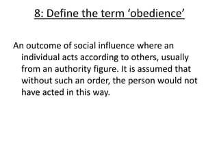 8: Define the term ‘obedience’

An outcome of social influence where an
  individual acts according to others, usually
  from an authority figure. It is assumed that
  without such an order, the person would not
  have acted in this way.
 