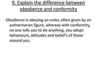 9. Explain the difference between
       obedience and conformity
Obedience is obeying an order, often given by an
 authoritarian figure, whereas with conformity,
 no one tells you to do anything, you adopt
 behaviours, attitudes and belief’s of those
 around you.
 