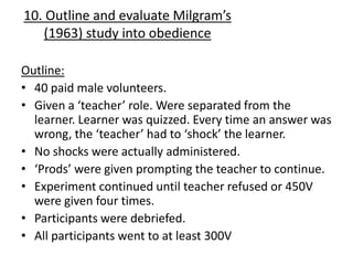 10. Outline and evaluate Milgram’s
   (1963) study into obedience

Outline:
• 40 paid male volunteers.
• Given a ‘teacher’ role. Were separated from the
  learner. Learner was quizzed. Every time an answer was
  wrong, the ‘teacher’ had to ‘shock’ the learner.
• No shocks were actually administered.
• ‘Prods’ were given prompting the teacher to continue.
• Experiment continued until teacher refused or 450V
  were given four times.
• Participants were debriefed.
• All participants went to at least 300V
 