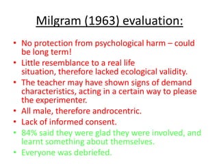 Milgram (1963) evaluation:
• No protection from psychological harm – could
  be long term!
• Little resemblance to a real life
  situation, therefore lacked ecological validity.
• The teacher may have shown signs of demand
  characteristics, acting in a certain way to please
  the experimenter.
• All male, therefore androcentric.
• Lack of informed consent.
• 84% said they were glad they were involved, and
  learnt something about themselves.
• Everyone was debriefed.
 