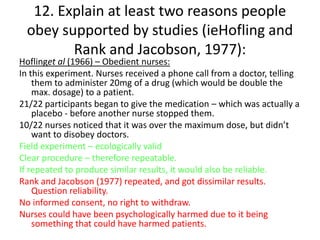 12. Explain at least two reasons people
 obey supported by studies (ieHofling and
        Rank and Jacobson, 1977):
Hoflinget al (1966) – Obedient nurses:
In this experiment. Nurses received a phone call from a doctor, telling
    them to administer 20mg of a drug (which would be double the
    max. dosage) to a patient.
21/22 participants began to give the medication – which was actually a
    placebo - before another nurse stopped them.
10/22 nurses noticed that it was over the maximum dose, but didn’t
    want to disobey doctors.
Field experiment – ecologically valid
Clear procedure – therefore repeatable.
If repeated to produce similar results, it would also be reliable.
Rank and Jacobson (1977) repeated, and got dissimilar results.
    Question reliability.
No informed consent, no right to withdraw.
Nurses could have been psychologically harmed due to it being
    something that could have harmed patients.
 