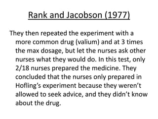 Rank and Jacobson (1977)
They then repeated the experiment with a
  more common drug (valium) and at 3 times
  the max dosage, but let the nurses ask other
  nurses what they would do. In this test, only
  2/18 nurses prepared the medicine. They
  concluded that the nurses only prepared in
  Hofling’s experiment because they weren’t
  allowed to seek advice, and they didn’t know
  about the drug.
 