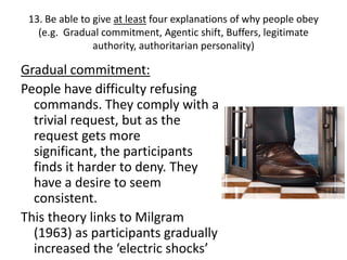 13. Be able to give at least four explanations of why people obey
   (e.g. Gradual commitment, Agentic shift, Buffers, legitimate
                authority, authoritarian personality)

Gradual commitment:
People have difficulty refusing
  commands. They comply with a
  trivial request, but as the
  request gets more
  significant, the participants
  finds it harder to deny. They
  have a desire to seem
  consistent.
This theory links to Milgram
  (1963) as participants gradually
  increased the ‘electric shocks’
 