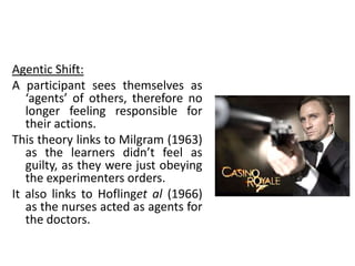 Agentic Shift:
A participant sees themselves as
   ‘agents’ of others, therefore no
   longer feeling responsible for
   their actions.
This theory links to Milgram (1963)
   as the learners didn’t feel as
   guilty, as they were just obeying
   the experimenters orders.
It also links to Hoflinget al (1966)
   as the nurses acted as agents for
   the doctors.
 