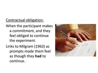 Contractual obligation:
When the participant makes
  a commitment, and they
  feel obliged to continue
  the experiment.
Links to Milgram (1963) as
  prompts made them feel
  as though they had to
  continue.
 