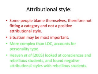 Attributional style:
• Some people blame themselves, therefore not
  fitting a category and not a positive
  attributional style.
• Situation may be most important.
• More complex than LOC, accounts for
  personality type.
• Heaven et al (2005) looked at consciences and
  rebellious students, and found negative
  attributional styles with rebellious students.
 