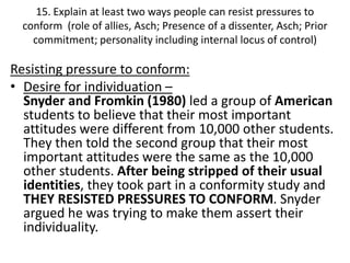 15. Explain at least two ways people can resist pressures to
  conform (role of allies, Asch; Presence of a dissenter, Asch; Prior
    commitment; personality including internal locus of control)

Resisting pressure to conform:
• Desire for individuation –
  Snyder and Fromkin (1980) led a group of American
  students to believe that their most important
  attitudes were different from 10,000 other students.
  They then told the second group that their most
  important attitudes were the same as the 10,000
  other students. After being stripped of their usual
  identities, they took part in a conformity study and
  THEY RESISTED PRESSURES TO CONFORM. Snyder
  argued he was trying to make them assert their
  individuality.
 
