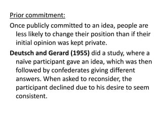 Prior commitment:
Once publicly committed to an idea, people are
  less likely to change their position than if their
  initial opinion was kept private.
Deutsch and Gerard (1955) did a study, where a
  naïve participant gave an idea, which was then
  followed by confederates giving different
  answers. When asked to reconsider, the
  participant declined due to his desire to seem
  consistent.
 