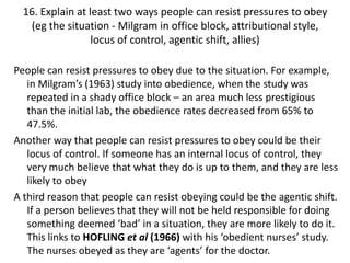 16. Explain at least two ways people can resist pressures to obey
   (eg the situation - Milgram in office block, attributional style,
                  locus of control, agentic shift, allies)

People can resist pressures to obey due to the situation. For example,
   in Milgram’s (1963) study into obedience, when the study was
   repeated in a shady office block – an area much less prestigious
   than the initial lab, the obedience rates decreased from 65% to
   47.5%.
Another way that people can resist pressures to obey could be their
   locus of control. If someone has an internal locus of control, they
   very much believe that what they do is up to them, and they are less
   likely to obey
A third reason that people can resist obeying could be the agentic shift.
   If a person believes that they will not be held responsible for doing
   something deemed ‘bad’ in a situation, they are more likely to do it.
   This links to HOFLING et al (1966) with his ‘obedient nurses’ study.
   The nurses obeyed as they are ‘agents’ for the doctor.
 