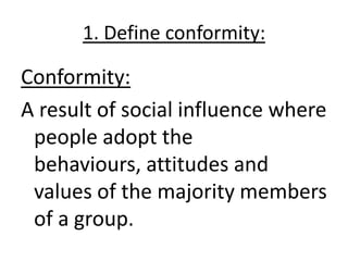 1. Define conformity:

Conformity:
A result of social influence where
 people adopt the
 behaviours, attitudes and
 values of the majority members
 of a group.
 