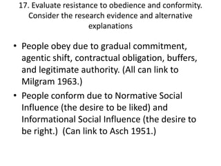 17. Evaluate resistance to obedience and conformity.
    Consider the research evidence and alternative
                      explanations

• People obey due to gradual commitment,
  agentic shift, contractual obligation, buffers,
  and legitimate authority. (All can link to
  Milgram 1963.)
• People conform due to Normative Social
  Influence (the desire to be liked) and
  Informational Social Influence (the desire to
  be right.) (Can link to Asch 1951.)
 