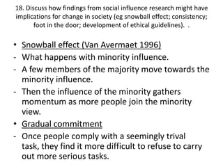 18. Discuss how findings from social influence research might have
implications for change in society (eg snowball effect; consistency;
       foot in the door; development of ethical guidelines). .

• Snowball effect (Van Avermaet 1996)
- What happens with minority influence.
- A few members of the majority move towards the
  minority influence.
- Then the influence of the minority gathers
  momentum as more people join the minority
  view.
• Gradual commitment
- Once people comply with a seemingly trival
  task, they find it more difficult to refuse to carry
  out more serious tasks.
 
