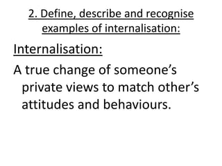 2. Define, describe and recognise
     examples of internalisation:
Internalisation:
A true change of someone’s
  private views to match other’s
  attitudes and behaviours.
 
