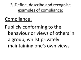 3. Define, describe and recognise
      examples of compliance:

Compliance:
Publicly conforming to the
 behaviour or views of others in
 a group, whilst privately
 maintaining one’s own views.
 