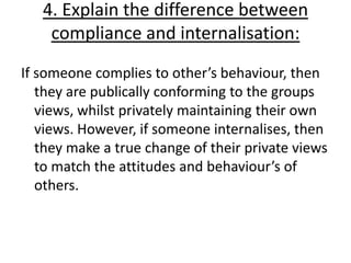 4. Explain the difference between
    compliance and internalisation:
If someone complies to other’s behaviour, then
   they are publically conforming to the groups
   views, whilst privately maintaining their own
   views. However, if someone internalises, then
   they make a true change of their private views
   to match the attitudes and behaviour’s of
   others.
 