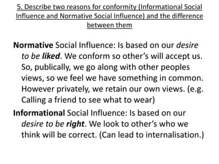 5. Describe two reasons for conformity (Informational Social
Influence and Normative Social Influence) and the difference
                       between them

Normative Social Influence: Is based on our desire
  to be liked. We conform so other’s will accept us.
  So, publically, we go along with other peoples
  views, so we feel we have something in common.
  However privately, we retain our own views. (e.g.
  Calling a friend to see what to wear)
Informational Social Influence: Is based on our
  desire to be right. We look to other’s who we
  think will be correct. (Can lead to internalisation.)
 