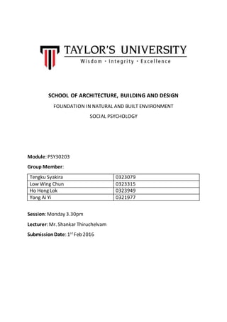 SCHOOL OF ARCHITECTURE, BUILDING AND DESIGN
FOUNDATION IN NATURAL AND BUILT ENVIRONMENT
SOCIAL PSYCHOLOGY
Module: PSY30203
Group Member:
Tengku Syakira 0323079
Low Wing Chun 0323315
Ho Hong Lok 0323949
Yong Ai Yi 0321977
Session: Monday 3.30pm
Lecturer: Mr. Shankar Thiruchelvam
SubmissionDate: 1st
Feb 2016
 