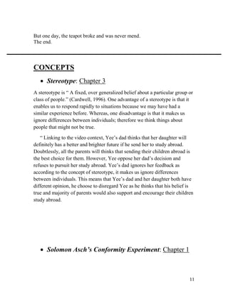 11
But one day, the teapot broke and was never mend.
The end.
CONCEPTS
 Stereotype: Chapter 3
A stereotype is “ A fixed, over generalized belief about a particular group or
class of people.” (Cardwell, 1996). One advantage of a stereotype is that it
enables us to respond rapidly to situations because we may have had a
similar experience before. Whereas, one disadvantage is that it makes us
ignore differences between individuals; therefore we think things about
people that might not be true.
“ Linking to the video context, Yee’s dad thinks that her daughter will
definitely has a better and brighter future if he send her to study abroad.
Doubtlessly, all the parents will thinks that sending their children abroad is
the best choice for them. However, Yee oppose her dad’s decision and
refuses to pursuit her study abroad. Yee’s dad ignores her feedback as
according to the concept of stereotype, it makes us ignore differences
between individuals. This means that Yee’s dad and her daughter both have
different opinion, he choose to disregard Yee as he thinks that his belief is
true and majority of parents would also support and encourage their children
study abroad.
 Solomon Asch’s Conformity Experiment: Chapter 1
 