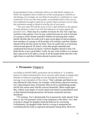 12
In psychological terms, conformity refers to an individual's tendency to
follow the unspoken rules or behaviors of the social group to which he or
she belongs. For example, do you think of yourself as a conformist or a non-
conformist? If you are like most people, you probably believe that you are
non-conformist enough to stand up to a group when you know you are right,
but conformist enough to blend in with the rest of your peers.
“ The story start off with the scene of Yee’s dad conforms to the opinion
of study abroad is a must even if he feel otherwise or it goes against his
personal views. There may be a number of reasons for why Yee’s dad may
conform to this opinion. First, he may conform because he wish to feel part
of a group as all his friends send their children for pursuing their studies
abroad. Besides that, he could wish to gain social approval and acceptance
from members of a group as all the people will certainly send their children
abroad will be the best choice for them. Next, he could wish to avoid being
criticized and ignored. He doesn’t want other people unheeded and
condemned him because he doesn’t send her daughter abroad or they will
think that he is not a good father. Lastly, he may wish to behave in a manner
that is perceived to be right or correct as all the people thinks that this is the
right choice to send their children abroad to pursuit study.
 Persuasion: Chapter 6
According to Perloff (2003), persuasion can be defined as “A symbolic
process in which communicators try to convince other people to change their
attitudes or behaviors regarding an issue through the transmission of a
message in an atmosphere of free choice.” One’s attitudes and behavior are
also affected by other factors, for example, verbal threats, physical coercion,
one’s physiological states. Persuasion often involves manipulating people,
and for this reason many find the exercise distasteful. Others might argue
that, without some degree of social control and mutual accommodation such
as that obtained through persuasion, the human community becomes
disordered.
“ For instance, Yee’s dad persuade Yee to pursuit her study abroad. If she
does so, she will guarantee works in big companies in the future. Yee’s dad
is trying to change his daughter mind and behavior by convincing.
Unfortunately, his daughter thinks that he is trying to manipulate her
everything and this leads to argument and quarrel among them. However,
 