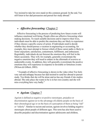 13
Yee insisted to take her own stand on this common ground. In the end, Yee
still listen to her dad persuasion and pursuit her study abroad.”
 Affective forecasting: Chapter 2
Affective forecasting is the process of predicting how future events will
influence emotional well-being. People often use affective forecasting when
making decisions. To reach suitable decisions and to improve their lives,
individuals must be able to predict the emotions they are likely to experience
if they choose a specific course of action. If individuals need to decide
whether they should pursue a vocation in engineering or accounting, for
example, they must attempt to foresee which of these career paths is likely to
foster enjoyment, satisfaction, contentment, fulfillment, and enthusiasm.
Regrettably, individuals do not forecast the emotions they will feel in the
future accurately. They will, for example, generally overestimate the
negative emotions they will need to endure in the aftermath of aversive or
undesirable events. In addition, they will generally overestimate the positive
emotions they will experience in response to favorable or fortuitous events
(Wilson & Gilbert, 2003).
“ Example of affective forecasting is shown in the video when Yee feels
very sad and unhappy because her dad insisted to send her abroad to pursuit
study. Yee thinks that she will be alone and no has any friends if she studies
abroad. The only place she wants to be is in her own country and she will
miss everything here very badly.”
 Ageism: Chapter 7
Ageism is defined as negative or positive stereotypes, prejudice or
discrimination against (or to the advantage of) elderly people on the basis of
their chronological age or on the basis of a perception of them as being “old”
or “elderly”. Similar to racism and sexism, ageism involves holding negative
stereotypes about people of different ages. This term has also been used to
describe prejudice and discrimination against adolescents and children,
 