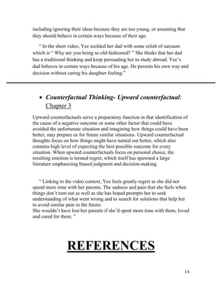 14
including ignoring their ideas because they are too young, or assuming that
they should behave in certain ways because of their age.
“ In the short video, Yee scolded her dad with some relish of sarcasm
which is “ Why are you being so old-fashioned? ” She thinks that her dad
has a traditional thinking and keep persuading her to study abroad. Yee’s
dad behaves in certain ways because of his age. He persists his own way and
decision without caring his daughter feeling.”
 Counterfactual Thinking- Upward counterfactual:
Chapter 3
Upward counterfactuals serve a preparatory function in that identification of
the cause of a negative outcome or some other factor that could have
avoided the unfortunate situation and imagining how things could have been
better, may prepare us for future similar situations. Upward counterfactual
thoughts focus on how things might have turned out better, which also
contains high level of expecting the best possible outcome for every
situation. When upward counterfactuals focus on personal choice, the
resulting emotion is termed regret, which itself has spawned a large
literature emphasizing biased judgment and decision-making.
“ Linking to the video context, Yee feels greatly regret as she did not
spend more time with her parents. The sadness and pain that she feels when
things don’t turn out as well as she has hoped prompts her to seek
understanding of what went wrong and to search for solutions that help her
to avoid similar pain in the future.
She wouldn’t have lost her parents if she’d spent more time with them, loved
and cared for them. ”
REFERENCES
 